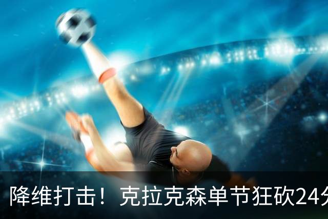 降维打击！克拉克森单节狂砍24分打懵中国男篮